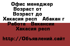 Офис-менеджер › Возраст от ­ 18 › Возраст до ­ 60 - Хакасия респ., Абакан г. Работа » Вакансии   . Хакасия респ.